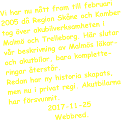 Vi har nu ntt fram till februari 2005 d Region Skne och Kamber tog ver akubilverksamheten i Malm och Trelleborg. Hr slutar vr beskrivning av Malms lkar- och akutbilar, bara komplette-ringar terstr.  Redan har ny historia skapats, men nu i privat regi. Akutbilarna har frsvunnit.     2017-11-25	   Webbred.