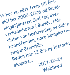Vi har nu ntt fram till rs-skiftet 2005-2006 d Rdd-ningstjnsten Syd tog ver verksamheten i Burlv. Hr slutar vr beskrivning av ldre brandfordon, bara komplette-ringar terstr.  Redan har 12 rs ny historia skapats...                   2017-12-23			   Webbred.